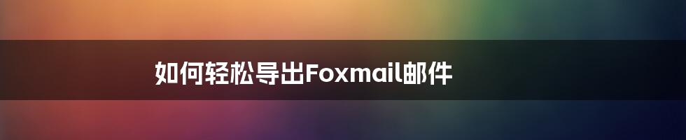 如何轻松导出Foxmail邮件