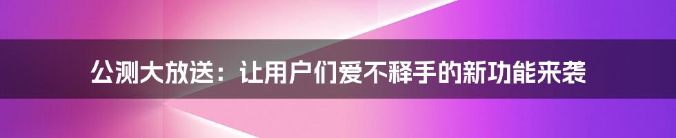 公测大放送：让用户们爱不释手的新功能来袭