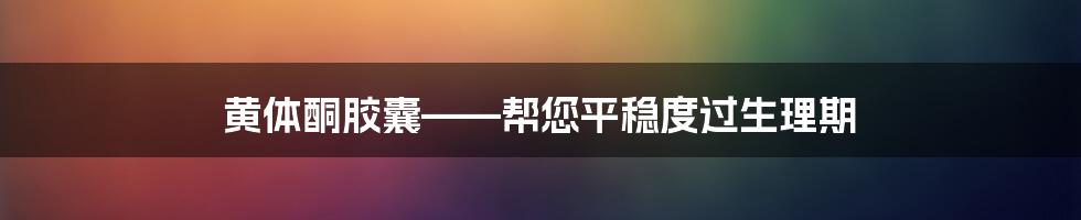 黄体酮胶囊——帮您平稳度过生理期