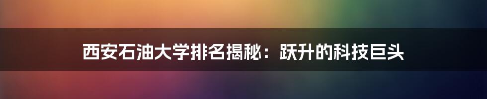 西安石油大学排名揭秘：跃升的科技巨头