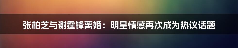 张柏芝与谢霆锋离婚：明星情感再次成为热议话题
