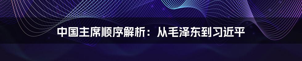 中国主席顺序解析：从毛泽东到习近平