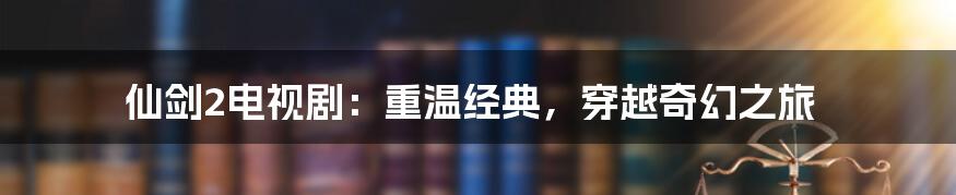 仙剑2电视剧：重温经典，穿越奇幻之旅