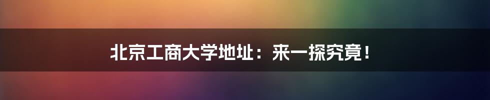 北京工商大学地址：来一探究竟！