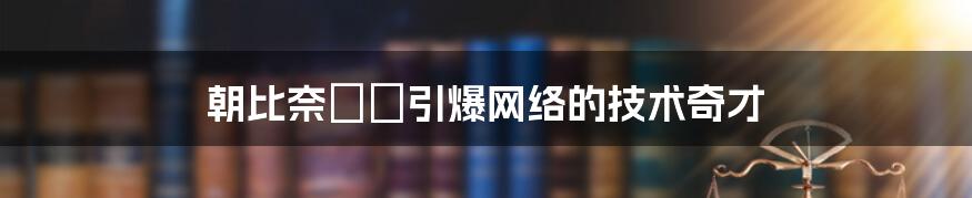 朝比奈さき引爆网络的技术奇才