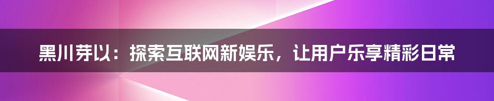 黑川芽以：探索互联网新娱乐，让用户乐享精彩日常