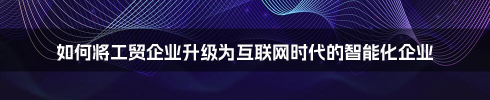 如何将工贸企业升级为互联网时代的智能化企业