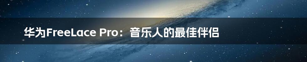 华为FreeLace Pro：音乐人的最佳伴侣