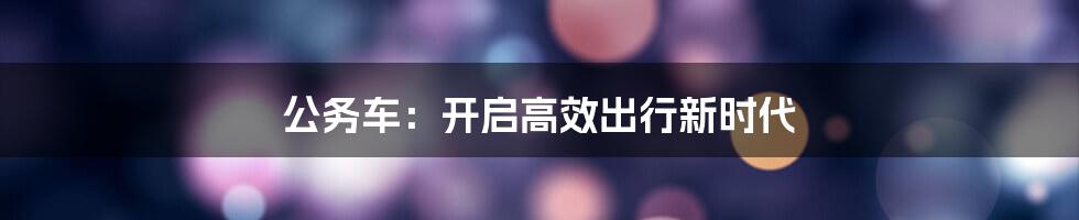 公务车：开启高效出行新时代