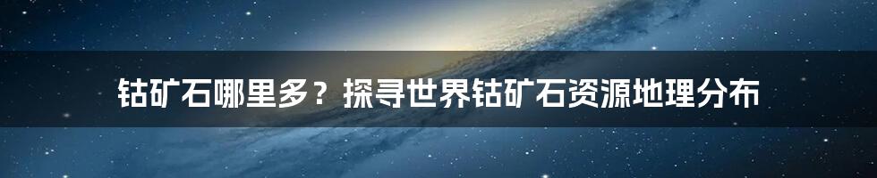 钴矿石哪里多？探寻世界钴矿石资源地理分布