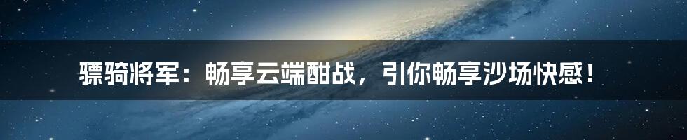 骠骑将军：畅享云端酣战，引你畅享沙场快感！