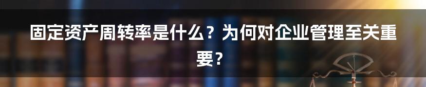 固定资产周转率是什么？为何对企业管理至关重要？