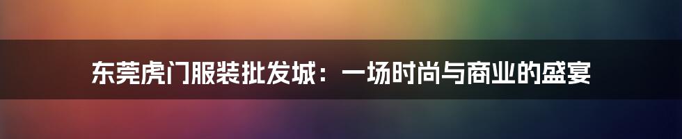 东莞虎门服装批发城：一场时尚与商业的盛宴