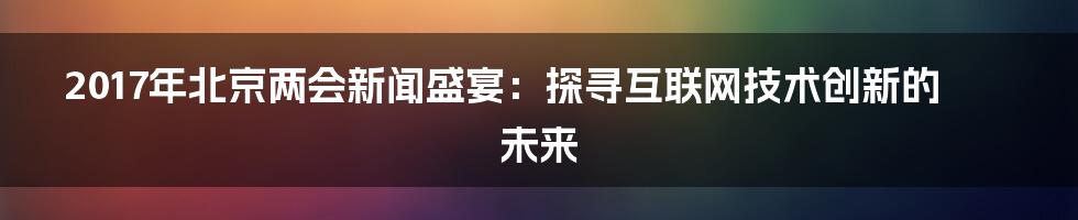 2017年北京两会新闻盛宴：探寻互联网技术创新的未来