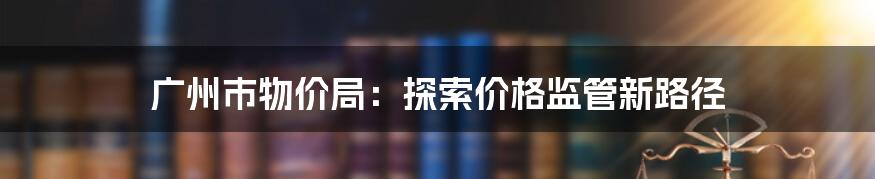 广州市物价局：探索价格监管新路径