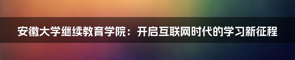 安徽大学继续教育学院：开启互联网时代的学习新征程