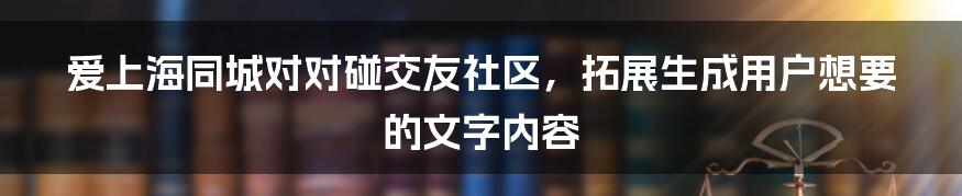 爱上海同城对对碰交友社区，拓展生成用户想要的文字内容