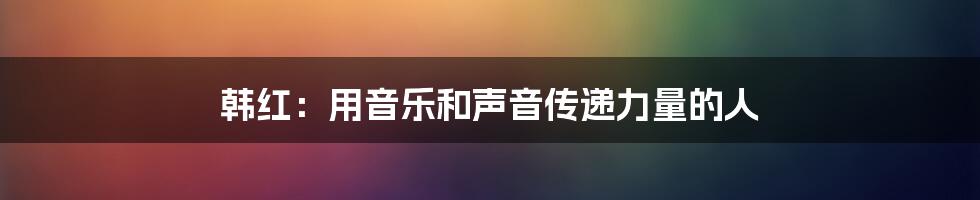 韩红：用音乐和声音传递力量的人