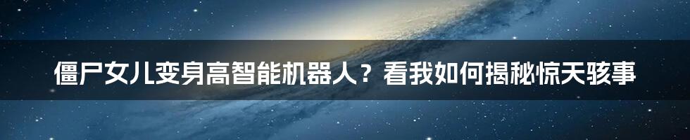 僵尸女儿变身高智能机器人？看我如何揭秘惊天骇事