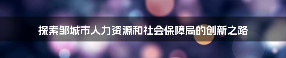 探索邹城市人力资源和社会保障局的创新之路