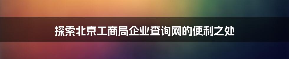 探索北京工商局企业查询网的便利之处