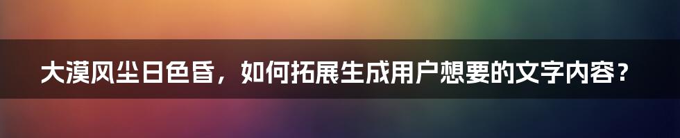 大漠风尘日色昏，如何拓展生成用户想要的文字内容？