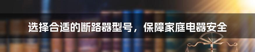 选择合适的断路器型号，保障家庭电器安全