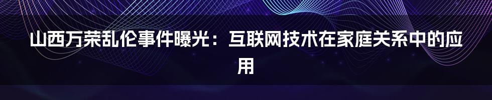 山西万荣乱伦事件曝光：互联网技术在家庭关系中的应用