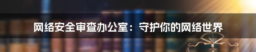 网络安全审查办公室：守护你的网络世界