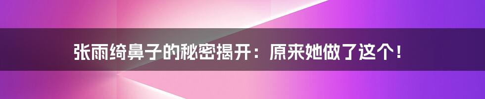 张雨绮鼻子的秘密揭开：原来她做了这个！