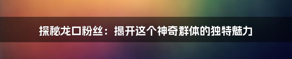 探秘龙口粉丝：揭开这个神奇群体的独特魅力