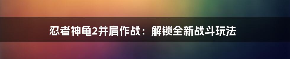 忍者神龟2并肩作战：解锁全新战斗玩法