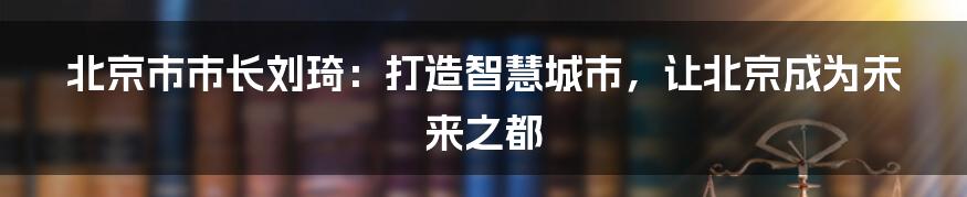 北京市市长刘琦：打造智慧城市，让北京成为未来之都