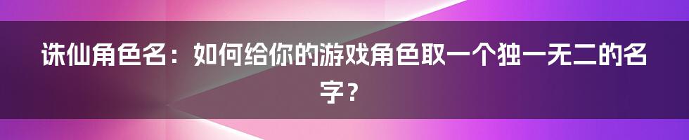 诛仙角色名：如何给你的游戏角色取一个独一无二的名字？