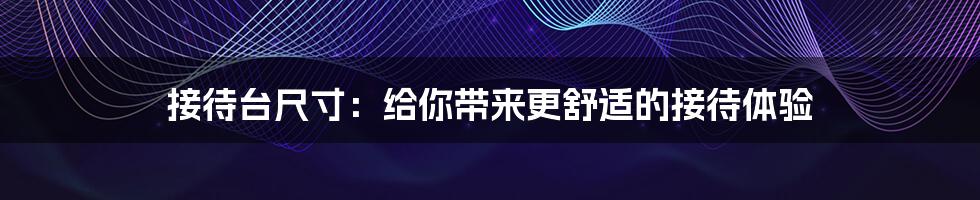 接待台尺寸：给你带来更舒适的接待体验