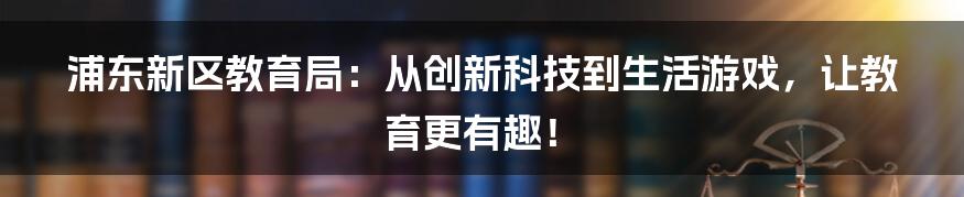 浦东新区教育局：从创新科技到生活游戏，让教育更有趣！