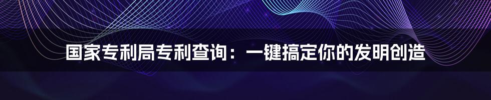 国家专利局专利查询：一键搞定你的发明创造