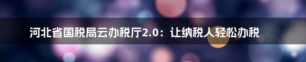 河北省国税局云办税厅2.0：让纳税人轻松办税