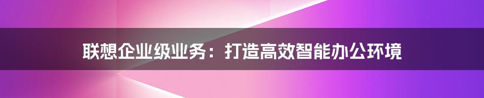 联想企业级业务：打造高效智能办公环境