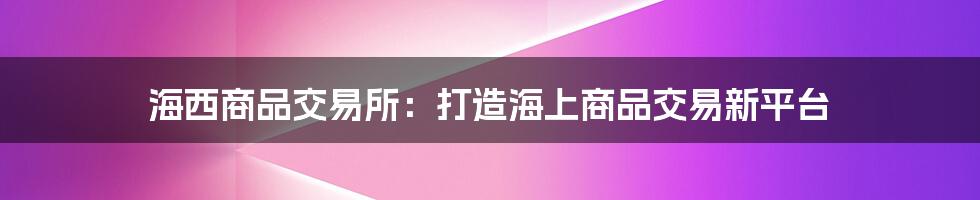 海西商品交易所：打造海上商品交易新平台