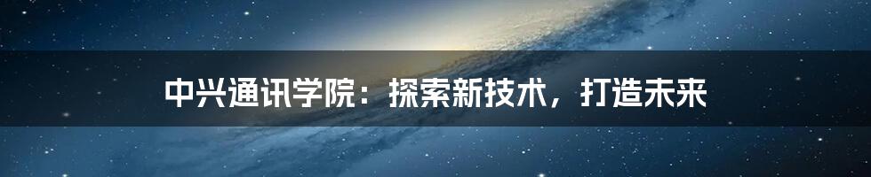 中兴通讯学院：探索新技术，打造未来