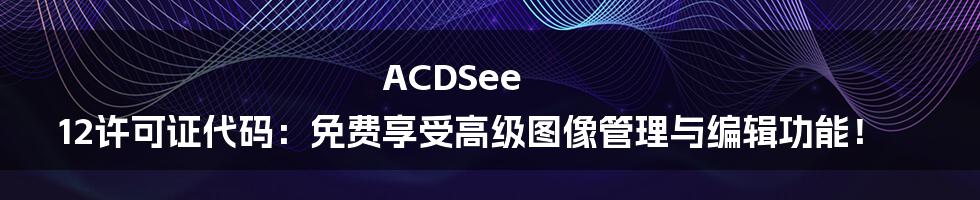 ACDSee 12许可证代码：免费享受高级图像管理与编辑功能！