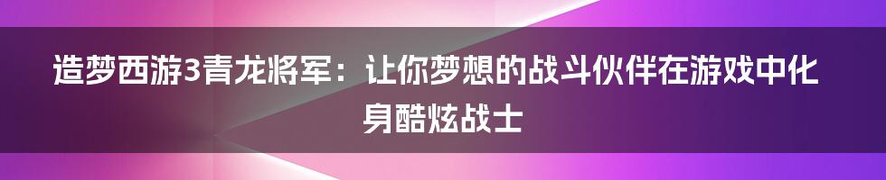 造梦西游3青龙将军：让你梦想的战斗伙伴在游戏中化身酷炫战士