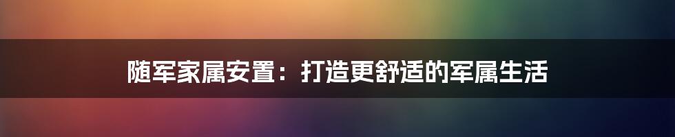 随军家属安置：打造更舒适的军属生活