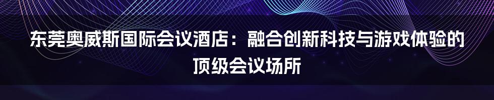 东莞奥威斯国际会议酒店：融合创新科技与游戏体验的顶级会议场所