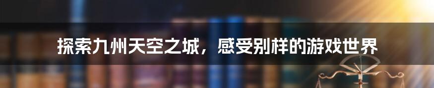 探索九州天空之城，感受别样的游戏世界