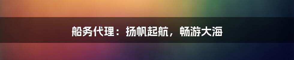 船务代理：扬帆起航，畅游大海