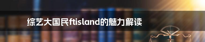 综艺大国民ftisland的魅力解读