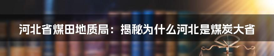 河北省煤田地质局：揭秘为什么河北是煤炭大省