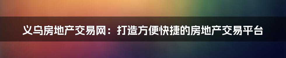 义乌房地产交易网：打造方便快捷的房地产交易平台